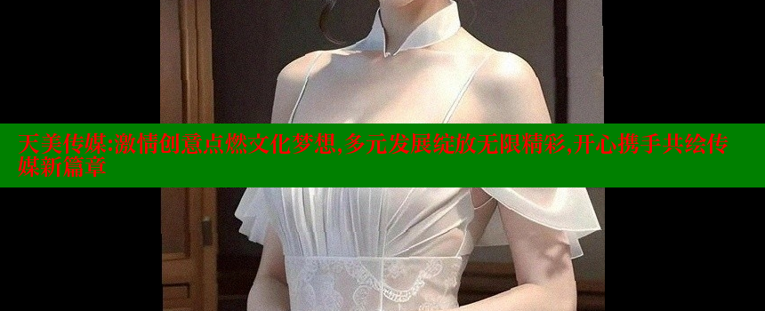 天美传媒：激情创意点燃文化梦想，多元发展绽放无限精彩，开心携手共绘传媒新篇章 糖心Vlog 极品女神在线 第1张