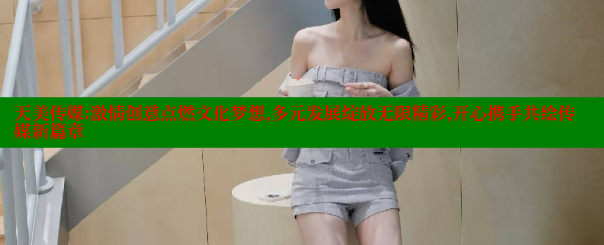 天美传媒：激情创意点燃文化梦想，多元发展绽放无限精彩，开心携手共绘传媒新篇章 糖心vlog网页版 第2张